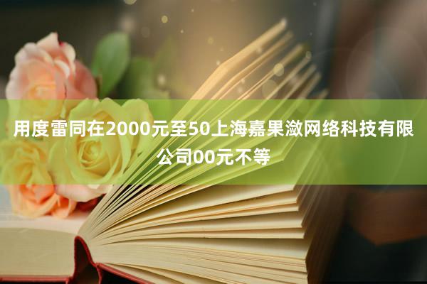 用度雷同在2000元至50上海嘉果潋网络科技有限公司00元不等